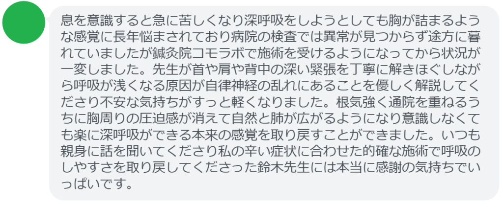 【改善された方の感想(口コミレビュー)】
・東京都在住/40歳女性
息を意識すると急に苦しくなり深呼吸をしようとしても胸が詰まるような感覚に長年悩まされており病院の検査では異常が見つからず途方に暮れていましたが鍼灸院コモラボで施術を受けるようになってから状況が一変しました。先生が首や肩や背中の深い緊張を丁寧に解きほぐしながら呼吸が浅くなる原因が自律神経の乱れにあることを優しく解説してくださり不安な気持ちがすっと軽くなりました。根気強く通院を重ねるうちに胸周りの圧迫感が消えて自然と肺が広がるようになり意識しなくても楽に深呼吸ができる本来の感覚を取り戻すことができました。いつも親身に話を聞いてくださり私の辛い症状に合わせた的確な施術で呼吸のしやすさを取り戻してくださった鈴木先生には本当に感謝の気持ちでいっぱいです。
実際に当院ご来院になって改善された患者様の声と改善までの経過を報告します。
下記のリンクから別ページでご覧ください。