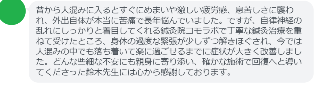 【改善された方の感想（口コミレビュー）】
・東京都在住/40歳女性
昔から人混みに入るとすぐにめまいや激しい疲労感、息苦しさに襲われ、外出自体が本当に苦痛で長年悩んでいました。ですが、自律神経の乱れにしっかりと着目してくれる鍼灸院コモラボで丁寧な鍼灸治療を重ねて受けたところ、身体の過度な緊張が少しずつ解きほぐされ、今では人混みの中でも落ち着いて楽に過ごせるまでに症状が大きく改善しました。どんな些細な不安にも親身に寄り添い、確かな施術で回復へと導いてくださった鈴木先生には心から感謝しております。


実際に当院ご来院になって改善された患者様の声と改善までの経過を報告します。
下記のリンクから別ページでご覧ください。