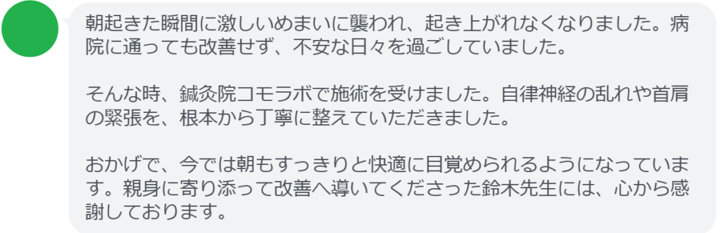 朝起きた瞬間に激しいめまいに襲われ、起き上がれなくなりました。病院に通っても改善せず、不安な日々を過ごしていました。

そんな時、鍼灸院コモラボで施術を受けました。自律神経の乱れや首肩の緊張を、根本から丁寧に整えていただきました。

おかげで、今では朝もすっきりと快適に目覚められるようになっています。親身に寄り添って改善へ導いてくださった鈴木先生には、心から感謝しております。