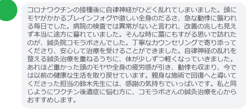 【改善された方の感想(口コミレビュー)】
・宮城県在住/50歳女性
コロナワクチンの接種後に自律神経がひどく乱れてしまいました。頭にモヤがかかるブレインフォグや激しい全身のだるさ、急な動悸に襲われる毎日でした。病院の検査では異常がないと言われ、改善の兆しも見えず本当に途方に暮れていました。そんな時に藁にもすがる思いで訪れたのが、鍼灸院コモラボさんでした。丁寧なカウンセリングで寄り添ってくださり、安心して治療を受けることができました。自律神経の乱れを整える鍼灸治療を重ねるうちに、体が少しずつ軽くなっていきました。あれほど重かった頭のモヤや全身の疲労感が引き、動悸も収まり、今では以前の健康な生活を取り戻せています。親身な施術で回復へと導いてくださった担当の鈴木先生には、感謝の気持ちでいっぱいです。私と同じようにワクチン後遺症に悩む方に、コモラボさんの鍼灸治療を心からおすすめします。
実際に当院ご来院になって改善された患者様の声と改善までの経過を報告します。
下記のリンクから別ページでご覧ください。