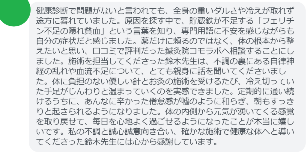 【改善された方の感想(口コミレビュー)】
・静岡県在住/40歳女性
健康診断で問題がないと言われても、全身の重いダルさや冷えが取れず途方に暮れていました。原因を探す中で、貯蔵鉄が不足する「フェリチン不足の隠れ貧血」という言葉を知り、専門用語に不安を感じながらも自分の症状だと感じました。薬だけに頼るのではなく、体の根本から整えたいと思い、口コミで評判だった鍼灸院コモラボへ相談することにしました。施術を担当してくださった鈴木先生は、不調の裏にある自律神経の乱れや血流不足について、とても親身に話を聞いてくださいました。体に負担のない優しい針とお灸の施術を受けるたび、冷え切っていた手足がじんわりと温まっていくのを実感できました。定期的に通い続けるうちに、あんなに辛かった倦怠感が嘘のように和らぎ、朝もすっきりと起きられるようになりました。体の内側から元気が湧いてくる感覚を取り戻せて、毎日を心地よく過ごせるようになったことが本当に嬉しいです。私の不調と誠心誠意向き合い、確かな施術で健康な体へと導いてくださった鈴木先生には心から感謝しています。
実際に当院ご来院になって改善された患者様の声と改善までの経過を報告します。
下記のリンクから別ページでご覧ください。