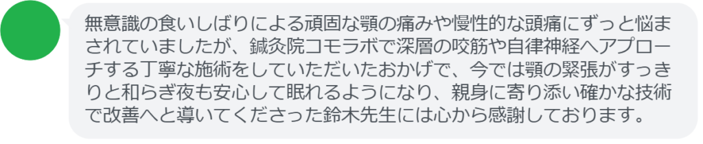 無意識の食いしばりによる頑固な顎の痛みや慢性的な頭痛にずっと悩まされていましたが、鍼灸院コモラボで深層の咬筋や自律神経へアプローチする丁寧な施術をしていただいたおかげで、今では顎の緊張がすっきりと和らぎ夜も安心して眠れるようになり、親身に寄り添い確かな技術で改善へと導いてくださった鈴木先生には心から感謝しております。