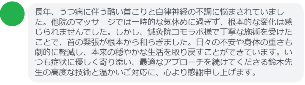 【改善された方の感想（口コミレビュー）】
・千葉県在住/40歳女性
長年、うつ病に伴う酷い首こりと自律神経の不調に悩まされていました。他院のマッサージでは一時的な気休めに過ぎず、根本的な変化は感じられませんでした。しかし、鍼灸院コモラボ様で丁寧な施術を受けたことで、首の緊張が根本から和らぎました。日々の不安や身体の重さも劇的に軽減し、本来の穏やかな生活を取り戻すことができています。いつも症状に優しく寄り添い、最適なアプローチを続けてくださる鈴木先生の高度な技術と温かいご対応に、心より感謝申し上げます。


実際に当院ご来院になって改善された患者様の声と改善までの経過を報告します。
下記のリンクから別ページでご覧ください。