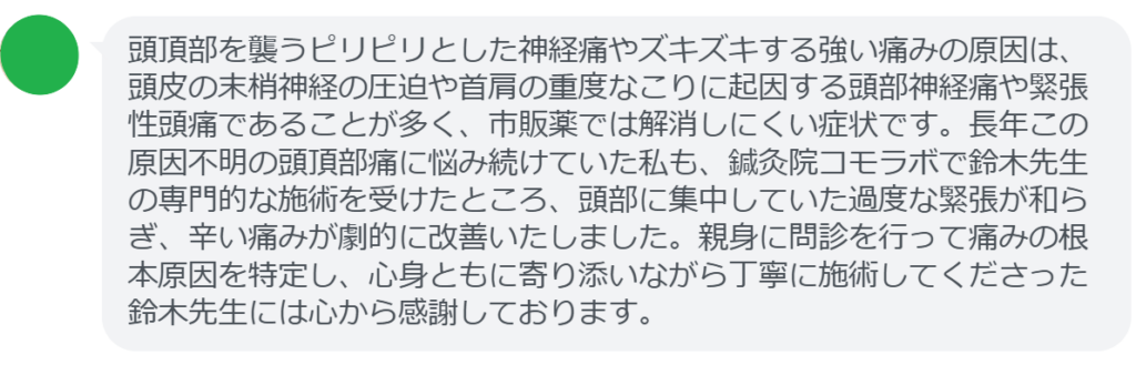 【改善された方の感想(口コミレビュー)】
・静岡県在住/40歳女性
頭頂部を襲うピリピリとした神経痛やズキズキする強い痛みの原因は、頭皮の末梢神経の圧迫や首肩の重度なこりに起因する頭部神経痛や緊張性頭痛であることが多く、市販薬では解消しにくい症状です。長年この原因不明の頭頂部痛に悩み続けていた私も、鍼灸院コモラボで鈴木先生の専門的な施術を受けたところ、頭部に集中していた過度な緊張が和らぎ、辛い痛みが劇的に改善いたしました。親身に問診を行って痛みの根本原因を特定し、心身ともに寄り添いながら丁寧に施術してくださった鈴木先生には心から感謝しております。
実際に当院ご来院になって改善された患者様の声と改善までの経過を報告します。
下記のリンクから別ページでご覧ください。