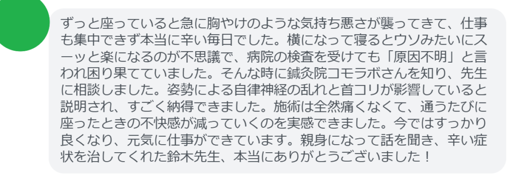【改善された方の感想（口コミレビュー）】
・東京都在住/30歳女性
ずっと座っていると急に胸やけのような気持ち悪さが襲ってきて、仕事も集中できず本当に辛い毎日でした。横になって寝るとウソみたいにスーッと楽になるのが不思議で、病院の検査を受けても「原因不明」と言われ困り果てていました。そんな時に鍼灸院コモラボさんを知り、先生に相談しました。姿勢による自律神経の乱れと首コリが影響していると説明され、すごく納得できました。施術は全然痛くなくて、通うたびに座ったときの不快感が減っていくのを実感できました。今ではすっかり良くなり、元気に仕事ができています。親身になって話を聞き、辛い症状を治してくれた鈴木先生、本当にありがとうございました！


実際に当院ご来院になって改善された患者様の声と改善までの経過を報告します。
下記のリンクから別ページでご覧ください。