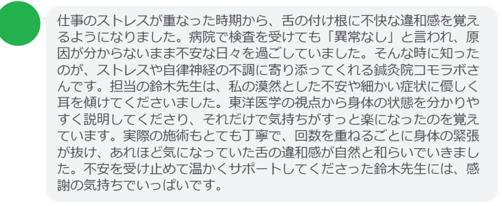 改善された方の感想(口コミレビュー)】
・神奈川県在住/40歳女性
仕事のストレスが重なった時期から、舌の付け根に不快な違和感を覚えるようになりました。病院で検査を受けても「異常なし」と言われ、原因が分からないまま不安な日々を過ごしていました。そんな時に知ったのが、ストレスや自律神経の不調に寄り添ってくれる鍼灸院コモラボさんです。担当の鈴木先生は、私の漠然とした不安や細かい症状に優しく耳を傾けてくださいました。東洋医学の視点から身体の状態を分かりやすく説明してくださり、それだけで気持ちがすっと楽になったのを覚えています。実際の施術もとても丁寧で、回数を重ねるごとに身体の緊張が抜け、あれほど気になっていた舌の違和感が自然と和らいでいきました。不安を受け止めて温かくサポートしてくださった鈴木先生には、感謝の気持ちでいっぱいです。
実際に当院ご来院になって改善された患者様の声と改善までの経過を報告します。
下記のリンクから別ページでご覧ください。