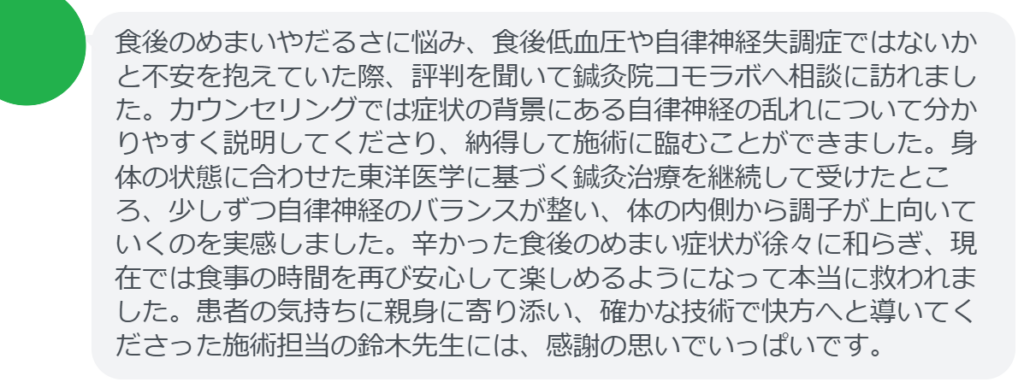 【改善された方の感想（口コミレビュー）】
・静岡県在住/40歳女性
食後のめまいやだるさに悩み、食後低血圧や自律神経失調症ではないかと不安を抱えていた際、評判を聞いて鍼灸院コモラボへ相談に訪れました。カウンセリングでは症状の背景にある自律神経の乱れについて分かりやすく説明してくださり、納得して施術に臨むことができました。身体の状態に合わせた東洋医学に基づく鍼灸治療を継続して受けたところ、少しずつ自律神経のバランスが整い、体の内側から調子が上向いていくのを実感しました。辛かった食後のめまい症状が徐々に和らぎ、現在では食事の時間を再び安心して楽しめるようになって本当に救われました。患者の気持ちに親身に寄り添い、確かな技術で快方へと導いてくださった施術担当の鈴木先生には、感謝の思いでいっぱいです。


実際に当院ご来院になって改善された患者様の声と改善までの経過を報告します。
下記のリンクから別ページでご覧ください。