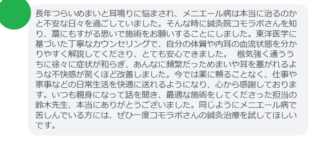 【改善された方の感想（口コミレビュー）】
・東京都在住/40歳女性
長年つらいめまいと耳鳴りに悩まされ、メニエール病は本当に治るのかと不安な日々を過ごしていました。そんな時に鍼灸院コモラボさんを知り、藁にもすがる思いで施術をお願いすることにしました。東洋医学に基づいた丁寧なカウンセリングで、自分の体質や内耳の血流状態を分かりやすく解説してくださり、とても安心できました。 根気強く通ううちに徐々に症状が和らぎ、あんなに頻繁だっためまいや耳を塞がれるような不快感が驚くほど改善しました。今では薬に頼ることなく、仕事や家事などの日常生活を快適に送れるようになり、心から感謝しております。いつも親身になって話を聞き、最適な施術をしてくださった担当の鈴木先生、本当にありがとうございました。同じようにメニエール病で苦しんでいる方には、ぜひ一度コモラボさんの鍼灸治療を試してほしいです。


実際に当院ご来院になって改善された患者様の声と改善までの経過を報告します。
下記のリンクから別ページでご覧ください。