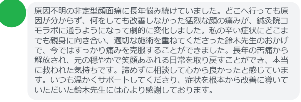 【改善された方の感想（口コミレビュー）】
・群馬県在住/40歳女性
原因不明の非定型顔面痛に長年悩み続けていました。どこへ行っても原因が分からず、何をしても改善しなかった猛烈な顔の痛みが、鍼灸院コモラボに通うようになって劇的に変化しました。私の辛い症状にどこまでも親身に向き合い、適切な施術を重ねてくださった鈴木先生のおかげで、今ではすっかり痛みを克服することができました。長年の苦痛から解放され、元の穏やかで笑顔あふれる日常を取り戻すことができ、本当に救われた気持ちです。諦めずに相談して心から良かったと感じています。いつも温かくサポートしてくださり、症状を根本から改善に導いていただいた鈴木先生には心より感謝しております。


実際に当院ご来院になって改善された患者様の声と改善までの経過を報告します。
下記のリンクから別ページでご覧ください。