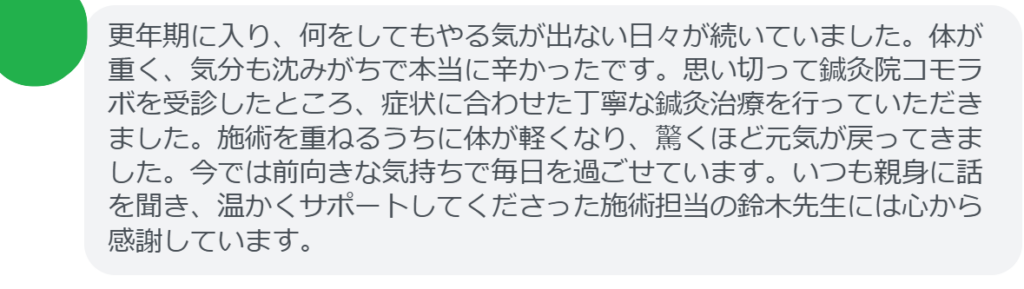 【改善された方の感想(口コミレビュー)】
・埼玉県在住/50歳女性
更年期に入り、何をしてもやる気が出ない日々が続いていました。体が重く、気分も沈みがちで本当に辛かったです。思い切って鍼灸院コモラボを受診したところ、症状に合わせた丁寧な鍼灸治療を行っていただきました。施術を重ねるうちに体が軽くなり、驚くほど元気が戻ってきました。今では前向きな気持ちで毎日を過ごせています。いつも親身に話を聞き、温かくサポートしてくださった施術担当の鈴木先生には心から感謝しています。
実際に当院ご来院になって改善された患者様の声と改善までの経過を報告します。
下記のリンクから別ページでご覧ください。