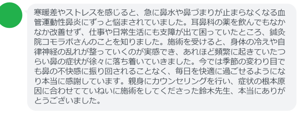 【改善された方の感想（口コミレビュー）】
・千葉県在住/30歳女性
寒暖差やストレスを感じると、急に鼻水や鼻づまりが止まらなくなる血管運動性鼻炎にずっと悩まされていました。耳鼻科の薬を飲んでもなかなか改善せず、仕事や日常生活にも支障が出て困っていたところ、鍼灸院コモラボさんのことを知りました。施術を受けると、身体の冷えや自律神経の乱れが整っていくのが実感でき、あれほど頻繁に起きていたつらい鼻の症状が徐々に落ち着いていきました。今では季節の変わり目でも鼻の不快感に振り回されることなく、毎日を快適に過ごせるようになり本当に感謝しています。親身にカウンセリングを行い、症状の根本原因に合わせてていねいに施術をしてくださった鈴木先生、本当にありがとうございました。


実際に当院ご来院になって改善された患者様の声と改善までの経過を報告します。
下記のリンクから別ページでご覧ください。