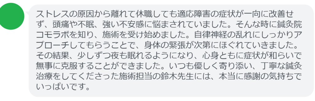 【改善された方の感想（口コミレビュー）】
・静岡県在住/40歳女性
ストレスの原因から離れて休職しても適応障害の症状が一向に改善せず、頭痛や不眠、強い不安感に悩まされていました。そんな時に鍼灸院コモラボを知り、施術を受け始めました。自律神経の乱れにしっかりアプローチしてもらうことで、身体の緊張が次第にほぐれていきました。その結果、少しずつ夜も眠れるようになり、心身ともに症状が和らいで無事に克服することができました。いつも優しく寄り添い、丁寧な鍼灸治療をしてくださった施術担当の鈴木先生には、本当に感謝の気持ちでいっぱいです。


実際に当院ご来院になって改善された患者様の声と改善までの経過を報告します。
下記のリンクから別ページでご覧ください。