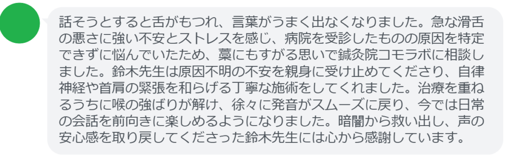 【改善された方の感想（口コミレビュー）】
・静岡県在住/40歳女性
話そうとすると舌がもつれ、言葉がうまく出なくなりました。急な滑舌の悪さに強い不安とストレスを感じ、病院を受診したものの原因を特定できずに悩んでいたため、藁にもすがる思いで鍼灸院コモラボに相談しました。鈴木先生は原因不明の不安を親身に受け止めてくださり、自律神経や首肩の緊張を和らげる丁寧な施術をしてくれました。治療を重ねるうちに喉の強ばりが解け、徐々に発音がスムーズに戻り、今では日常の会話を前向きに楽しめるようになりました。暗闇から救い出し、声の安心感を取り戻してくださった鈴木先生には心から感謝しています。


実際に当院ご来院になって改善された患者様の声と改善までの経過を報告します。
下記のリンクから別ページでご覧ください。