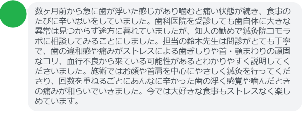 【改善された方の感想（口コミレビュー）】
・静岡県在住/40歳女性
数ヶ月前から急に歯が浮いた感じがあり噛むと痛い状態が続き、食事のたびに辛い思いをしていました。歯科医院を受診しても歯自体に大きな異常は見つからず途方に暮れていましたが、知人の勧めで鍼灸院コモラボに相談してみることにしました。担当の鈴木先生は問診がとても丁寧で、歯の違和感や痛みがストレスによる歯ぎしりや首・顎まわりの頑固なコリ、血行不良から来ている可能性があるとわかりやすく説明してくださいました。施術ではお顔や首肩を中心にやさしく鍼灸を行ってくださり、回数を重ねるごとにあんなに辛かった歯の浮く感覚や噛んだときの痛みが和らいでいきました。今では大好きな食事もストレスなく楽しめています。


実際に当院ご来院になって改善された患者様の声と改善までの経過を報告します。
下記のリンクから別ページでご覧ください。