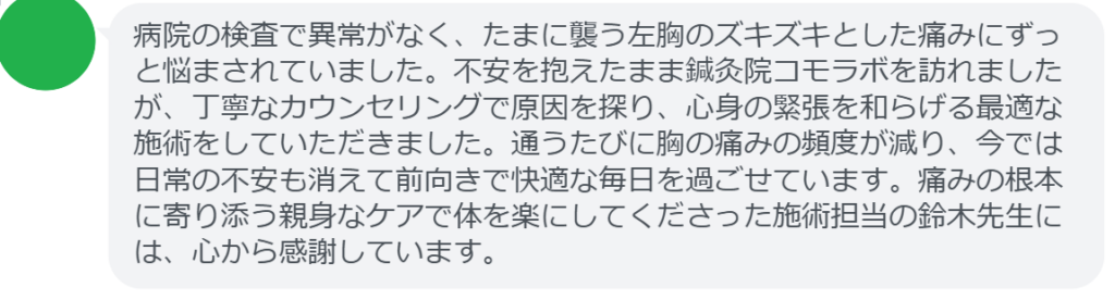 【改善された方の感想（口コミレビュー）】
・神奈川県在住/40歳女性
病院の検査で異常がなく、たまに襲う左胸のズキズキとした痛みにずっと悩まされていました。不安を抱えたまま鍼灸院コモラボを訪れましたが、丁寧なカウンセリングで原因を探り、心身の緊張を和らげる最適な施術をしていただきました。通うたびに胸の痛みの頻度が減り、今では日常の不安も消えて前向きで快適な毎日を過ごせています。痛みの根本に寄り添う親身なケアで体を楽にしてくださった施術担当の鈴木先生には、心から感謝しています。


実際に当院ご来院になって改善された患者様の声と改善までの経過を報告します。
下記のリンクから別ページでご覧ください。