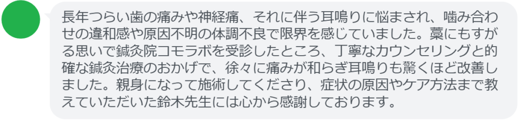 【改善された方の感想（口コミレビュー）】
・東京都在住/50歳女性
長年つらい歯の痛みや神経痛、それに伴う耳鳴りに悩まされ、噛み合わせの違和感や原因不明の体調不良で限界を感じていました。藁にもすがる思いで鍼灸院コモラボを受診したところ、丁寧なカウンセリングと的確な鍼灸治療のおかげで、徐々に痛みが和らぎ耳鳴りも驚くほど改善しました。親身になって施術してくださり、症状の原因やケア方法まで教えていただいた鈴木先生には心から感謝しております。


実際に当院ご来院になって改善された患者様の声と改善までの経過を報告します。
下記のリンクから別ページでご覧ください。