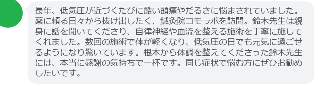 【改善された方の感想（口コミレビュー）】
・静岡県在住/40歳女性
長年、低気圧が近づくたびに酷い頭痛やだるさに悩まされていました。薬に頼る日々から抜け出したく、鍼灸院コモラボを訪問。鈴木先生は親身に話を聞いてくださり、自律神経や血流を整える施術を丁寧に施してくれました。数回の施術で体が軽くなり、低気圧の日でも元気に過ごせるようになり驚いています。根本から体調を整えてくださった鈴木先生には、本当に感謝の気持ちで一杯です。同じ症状で悩む方にぜひお勧めしたいです。


実際に当院ご来院になって改善された患者様の声と改善までの経過を報告します。
下記のリンクから別ページでご覧ください。