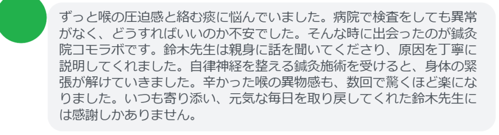 【改善された方の感想(口コミレビュー)】
・東京都在住/40歳女性
ずっと喉の圧迫感と絡む痰に悩んでいました。病院で検査をしても異常がなく、どうすればいいのか不安でした。そんな時に出会ったのが鍼灸院コモラボです。鈴木先生は親身に話を聞いてくださり、原因を丁寧に説明してくれました。自律神経を整える鍼灸施術を受けると、身体の緊張が解けていきました。辛かった喉の異物感も、数回で驚くほど楽になりました。いつも寄り添い、元気な毎日を取り戻してくれた鈴木先生には感謝しかありません。
実際に当院ご来院になって改善された患者様の声と改善までの経過を報告します。
下記のリンクから別ページでご覧ください。