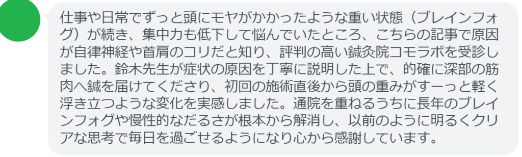 【改善された方の感想(口コミレビュー)】
・神奈川県在住/40歳女性
仕事や日常でずっと頭にモヤがかかったような重い状態(ブレインフォグ)が続き、集中力も低下して悩んでいたところ、こちらの記事で原因が自律神経や首肩のコリだと知り、評判の高い鍼灸院コモラボを受診しました。鈴木先生が症状の原因を丁寧に説明した上で、的確に深部の筋肉へ鍼を届けてくださり、初回の施術直後から頭の重みがすーっと軽く浮き立つような変化を実感しました。通院を重ねるうちに長年のブレインフォグや慢性的なだるさが根本から解消し、以前のように明るくクリアな思考で毎日を過ごせるようになり心から感謝しています。
実際に当院ご来院になって改善された患者様の声と改善までの経過を報告します。
下記のリンクから別ページでご覧ください。