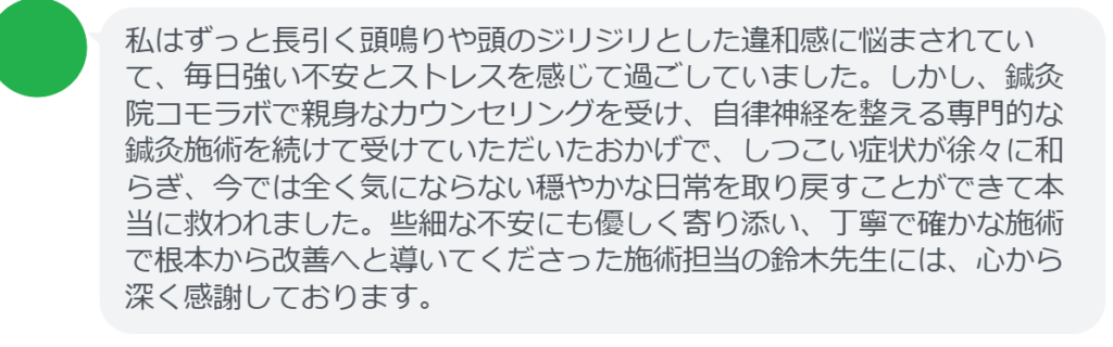 【改善された方の感想（口コミレビュー）】
・北海道在住/50歳女性
私はずっと長引く頭鳴りや頭のジリジリとした違和感に悩まされていて、毎日強い不安とストレスを感じて過ごしていました。しかし、鍼灸院コモラボで親身なカウンセリングを受け、自律神経を整える専門的な鍼灸施術を続けて受けていただいたおかげで、しつこい症状が徐々に和らぎ、今では全く気にならない穏やかな日常を取り戻すことができて本当に救われました。些細な不安にも優しく寄り添い、丁寧で確かな施術で根本から改善へと導いてくださった施術担当の鈴木先生には、心から深く感謝しております。


実際に当院ご来院になって改善された患者様の声と改善までの経過を報告します。
下記のリンクから別ページでご覧ください。