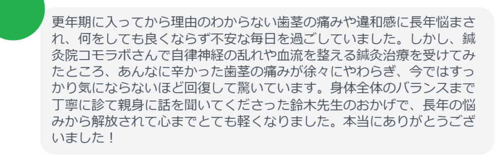 【改善された方の感想（口コミレビュー）】
・栃木県在住/40歳女性
更年期に入ってから理由のわからない歯茎の痛みや違和感に長年悩まされ、何をしても良くならず不安な毎日を過ごしていました。しかし、鍼灸院コモラボさんで自律神経の乱れや血流を整える鍼灸治療を受けてみたところ、あんなに辛かった歯茎の痛みが徐々にやわらぎ、今ではすっかり気にならないほど回復して驚いています。身体全体のバランスまで丁寧に診て親身に話を聞いてくださった鈴木先生のおかげで、長年の悩みから解放されて心までとても軽くなりました。本当にありがとうございました！


実際に当院ご来院になって改善された患者様の声と改善までの経過を報告します。
下記のリンクから別ページでご覧ください。