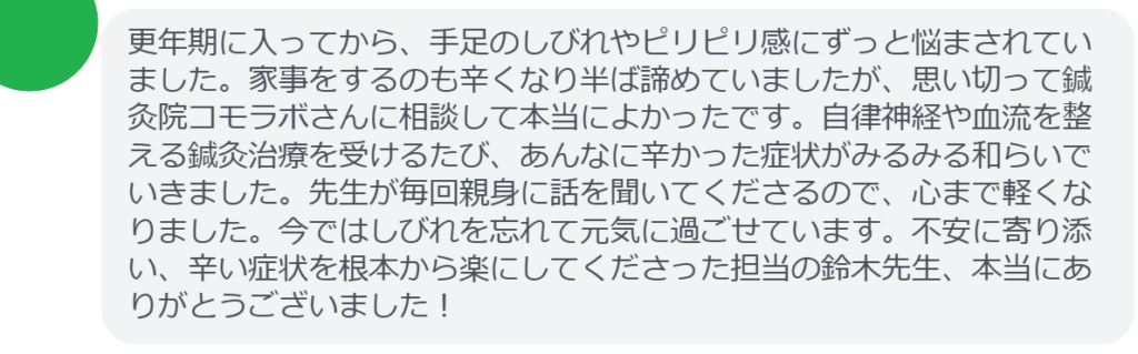 【改善された方の感想（口コミレビュー）】
・山梨県在住/50歳女性
更年期に入ってから、手足のしびれやピリピリ感にずっと悩まされていました。家事をするのも辛くなり半ば諦めていましたが、思い切って鍼灸院コモラボさんに相談して本当によかったです。自律神経や血流を整える鍼灸治療を受けるたび、あんなに辛かった症状がみるみる和らいでいきました。先生が毎回親身に話を聞いてくださるので、心まで軽くなりました。今ではしびれを忘れて元気に過ごせています。不安に寄り添い、辛い症状を根本から楽にしてくださった担当の鈴木先生、本当にありがとうございました！


実際に当院ご来院になって改善された患者様の声と改善までの経過を報告します。
下記のリンクから別ページでご覧ください。