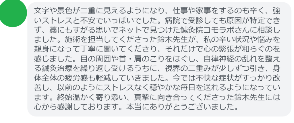 改善された方の感想（口コミレビュー）】
・埼玉県在住/50歳女性
文字や景色が二重に見えるようになり、仕事や家事をするのも辛く、強いストレスと不安でいっぱいでした。病院で受診しても原因が特定できず、藁にもすがる思いでネットで見つけた鍼灸院コモラボさんに相談しました。施術を担当してくださった鈴木先生が、私の辛い状況や悩みを親身になって丁寧に聞いてくださり、それだけで心の緊張が和らぐのを感じました。目の周囲や首・肩のこりをほぐし、自律神経の乱れを整える鍼灸治療を繰り返し受けるうちに、視界の二重みが少しずつ引き、身体全体の疲労感も軽減していきました。今では不快な症状がすっかり改善し、以前のようにストレスなく穏やかな毎日を送れるようになっています。終始温かく寄り添い、真摯に向き合ってくださった鈴木先生には心から感謝しております。本当にありがとうございました。