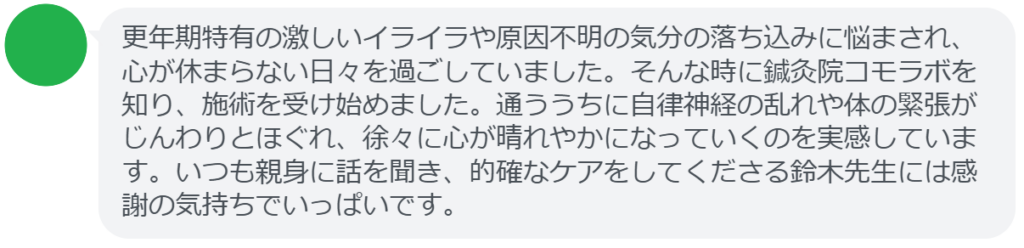 【改善された方の感想（口コミレビュー）】
・埼玉県在住/50歳女性
更年期特有の激しいイライラや原因不明の気分の落ち込みに悩まされ、心が休まらない日々を過ごしていました。そんな時に鍼灸院コモラボを知り、施術を受け始めました。通ううちに自律神経の乱れや体の緊張がじんわりとほぐれ、徐々に心が晴れやかになっていくのを実感しています。いつも親身に話を聞き、的確なケアをしてくださる鈴木先生には感謝の気持ちでいっぱいです。


実際に当院ご来院になって改善された患者様の声と改善までの経過を報告します。
下記のリンクから別ページでご覧ください。