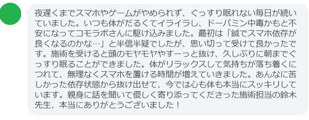 【改善された方の感想(口コミレビュー)】
・東京都在住/30歳男性
夜遅くまでスマホやゲームがやめられず、ぐっすり眠れない毎日が続いていました。いつも体がだるくてイライラし、ドーパミン中毒かもと不安になってコモラボさんに駆け込みました。最初は「鍼でスマホ依存が良くなるのかな…」と半信半疑でしたが、思い切って受けて良かったです。施術を受けると頭のモヤモヤやすーっと抜け、久しぶりに朝までぐっすり眠ることができました。体がリラックスして気持ちが落ち着くにつれて、無理なくスマホを置ける時間が増えていきました。あんなに苦しかった依存状態から抜け出せて、今では心も体も本当にスッキリしています。親身に話を聞いて優しく寄り添ってくださった施術担当の鈴木先生、本当にありがとうございました!
実際に当院ご来院になって改善された患者様の声と改善までの経過を報告します。
下記のリンクから別ページでご覧ください。