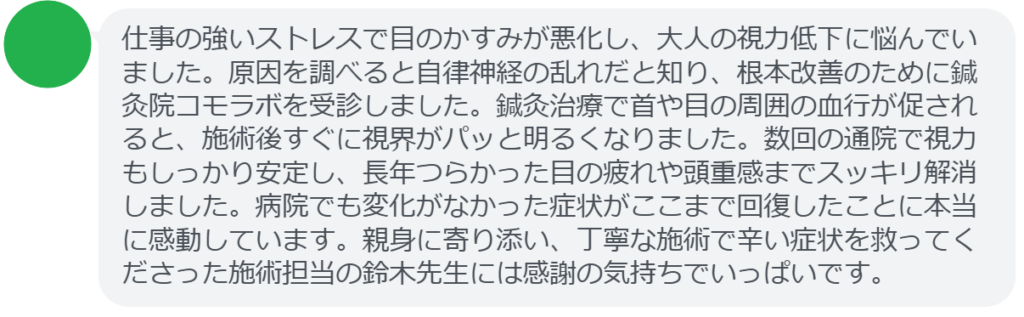 【改善された方の感想（口コミレビュー）】
・東京都在住/40歳女性
仕事の強いストレスで目のかすみが悪化し、大人の視力低下に悩んでいました。原因を調べると自律神経の乱れだと知り、根本改善のために鍼灸院コモラボを受診しました。鍼灸治療で首や目の周囲の血行が促されると、施術後すぐに視界がパッと明るくなりました。数回の通院で視力もしっかり安定し、長年つらかった目の疲れや頭重感までスッキリ解消しました。病院でも変化がなかった症状がここまで回復したことに本当に感動しています。親身に寄り添い、丁寧な施術で辛い症状を救ってくださった施術担当の鈴木先生には感謝の気持ちでいっぱいです。


実際に当院ご来院になって改善された患者様の声と改善までの経過を報告します。
下記のリンクから別ページでご覧ください。