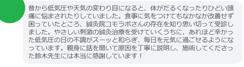 【改善された方の感想（口コミレビュー）】
・東京都在住/20歳女性
昔から低気圧や天気の変わり目になると、体がだるくなったりひどい頭痛に悩まされたりしていました。食事に気をつけてもなかなか改善せず困っていたところ、鍼灸院コモラボさんの存在を知り思い切って受診しました。やさしい刺激の鍼灸治療を受けていくうちに、あれほど辛かった低気圧の日の不調がスーッと和らぎ、毎日を元気に過ごせるようになっています。親身に話を聞いて原因を丁寧に説明し、施術してくださった鈴木先生には本当に感謝しています！


実際に当院ご来院になって改善された患者様の声と改善までの経過を報告します。
下記のリンクから別ページでご覧ください。