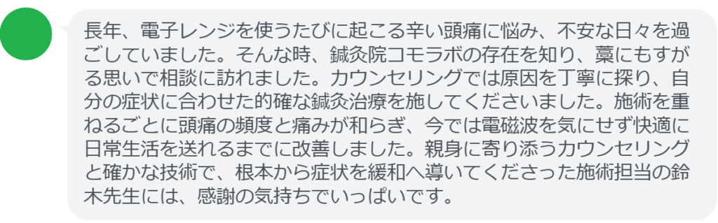 長年、電子レンジを使うたびに起こる辛い頭痛に悩み、不安な日々を過ごしていました。そんな時、鍼灸院コモラボの存在を知り、藁にもすがる思いで相談に訪れました。カウンセリングでは原因を丁寧に探り、自分の症状に合わせた的確な鍼灸治療を施してくださいました。施術を重ねるごとに頭痛の頻度と痛みが和らぎ、今では電磁波を気にせず快適に日常生活を送れるまでに改善しました。親身に寄り添うカウンセリングと確かな技術で、根本から症状を緩和へ導いてくださった施術担当の鈴木先生には、感謝の気持ちでいっぱいです。