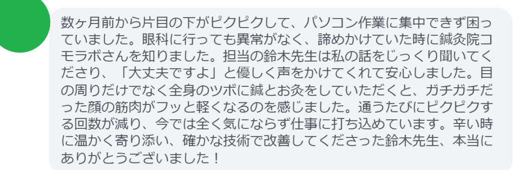 【改善された方の感想（口コミレビュー）】
・東京都在住/40歳女性
数ヶ月前から片目の下がピクピクして、パソコン作業に集中できず困っていました。眼科に行っても異常がなく、諦めかけていた時に鍼灸院コモラボさんを知りました。担当の鈴木先生は私の話をじっくり聞いてくださり、「大丈夫ですよ」と優しく声をかけてくれて安心しました。目の周りだけでなく全身のツボに鍼とお灸をしていただくと、ガチガチだった顔の筋肉がフッと軽くなるのを感じました。通うたびにピクピクする回数が減り、今では全く気にならず仕事に打ち込めています。辛い時に温かく寄り添い、確かな技術で改善してくださった鈴木先生、本当にありがとうございました！


実際に当院ご来院になって改善された患者様の声と改善までの経過を報告します。