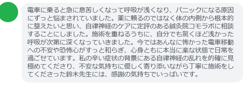 【改善された方の感想（口コミレビュー）】
・静岡県在住/40歳女性
電車に乗ると急に息苦しくなって呼吸が浅くなり、パニックになる原因にずっと悩まされていました。薬に頼るのではなく体の内側から根本的に整えたいと思い、自律神経のケアに定評のある鍼灸院コモラボに相談することにしました。施術を重ねるうちに、自分でも驚くほど浅かった呼吸が次第に深くなっていきました。今ではあんなに怖かった電車移動への不安や恐怖心がすっと和らぎ、心身ともに本当に楽な状態で日常を過ごせています。私の辛い症状の背景にある自律神経の乱れを的確に見極めてくださり、不安な気持ちに優しく寄り添いながら丁寧に施術をしてくださった鈴木先生には、感謝の気持ちでいっぱいです。


実際に当院ご来院になって改善された患者様の声と改善までの経過を報告します。
下記のリンクから別ページでご覧ください。