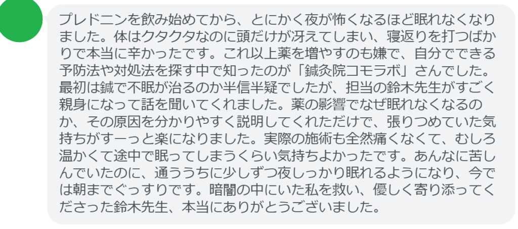 【改善された方の感想（口コミレビュー）】
・千葉県在住/40歳女性
プレドニンを飲み始めてから、とにかく夜が怖くなるほど眠れなくなりました。体はクタクタなのに頭だけが冴えてしまい、寝返りを打つばかりで本当に辛かったです。これ以上薬を増やすのも嫌で、自分でできる予防法や対処法を探す中で知ったのが「鍼灸院コモラボ」さんでした。最初は鍼で不眠が治るのか半信半疑でしたが、担当の鈴木先生がすごく親身になって話を聞いてくれました。薬の影響でなぜ眠れなくなるのか、その原因を分かりやすく説明してくれただけで、張りつめていた気持ちがすーっと楽になりました。実際の施術も全然痛くなくて、むしろ温かくて途中で眠ってしまうくらい気持ちよかったです。あんなに苦しんでいたのに、通ううちに少しずつ夜しっかり眠れるようになり、今では朝までぐっすりです。暗闇の中にいた私を救い、優しく寄り添ってくださった鈴木先生、本当にありがとうございました。


実際に当院ご来院になって改善された患者様の声と改善までの経過を報告します。
下記のリンクから別ページでご覧ください。