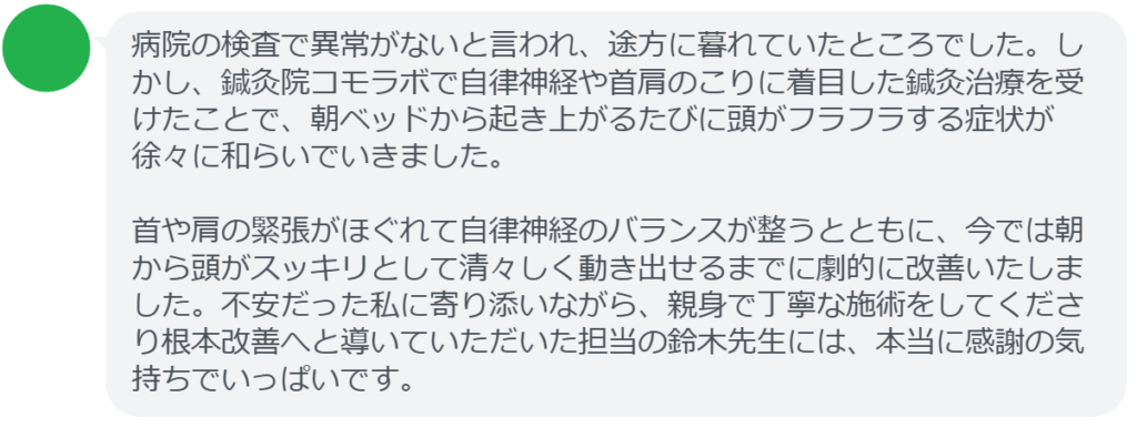 病院の検査で異常がないと言われ、途方に暮れていたところでした。しかし、鍼灸院コモラボで自律神経や首肩のこりに着目した鍼灸治療を受けたことで、朝ベッドから起き上がるたびに頭がフラフラする症状が徐々に和らいでいきました。

首や肩の緊張がほぐれて自律神経のバランスが整うとともに、今では朝から頭がスッキリとして清々しく動き出せるまでに劇的に改善いたしました。不安だった私に寄り添いながら、親身で丁寧な施術をしてくださり根本改善へと導いていただいた担当の鈴木先生には、本当に感謝の気持ちでいっぱいです。