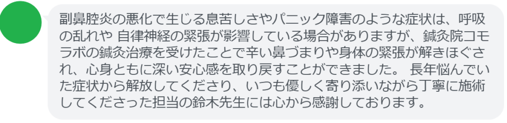 副鼻腔炎の悪化で生じる息苦しさやパニック障害のような症状は、呼吸の乱れや 自律神経の緊張が影響している場合がありますが、鍼灸院コモラボの鍼灸治療を受けたことで辛い鼻づまりや身体の緊張が解きほぐされ、心身ともに深い安心感を取り戻すことができました。 長年悩んでいた症状から解放してくださり、いつも優しく寄り添いながら丁寧に施術してくださった担当の鈴木先生には心から感謝しております。