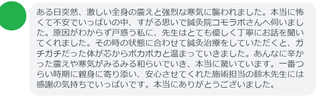 【改善された方の感想（口コミレビュー）】
・山梨県在住/40歳女性
ある日突然、激しい全身の震えと強烈な寒気に襲われました。本当に怖くて不安でいっぱいの中、すがる思いで鍼灸院コモラボさんへ伺いました。原因がわからず戸惑う私に、先生はとても優しく丁寧にお話を聞いてくれました。その時の状態に合わせて鍼灸治療をしていただくと、ガチガチだった体が芯からポカポカと温まっていきました。あんなに辛かった震えや寒気がみるみる和らいでいき、本当に驚いています。一番つらい時期に親身に寄り添い、安心させてくれた施術担当の鈴木先生には感謝の気持ちでいっぱいです。本当にありがとうございました。


実際に当院ご来院になって改善された患者様の声と改善までの経過を報告します。
下記のリンクから別ページでご覧ください。