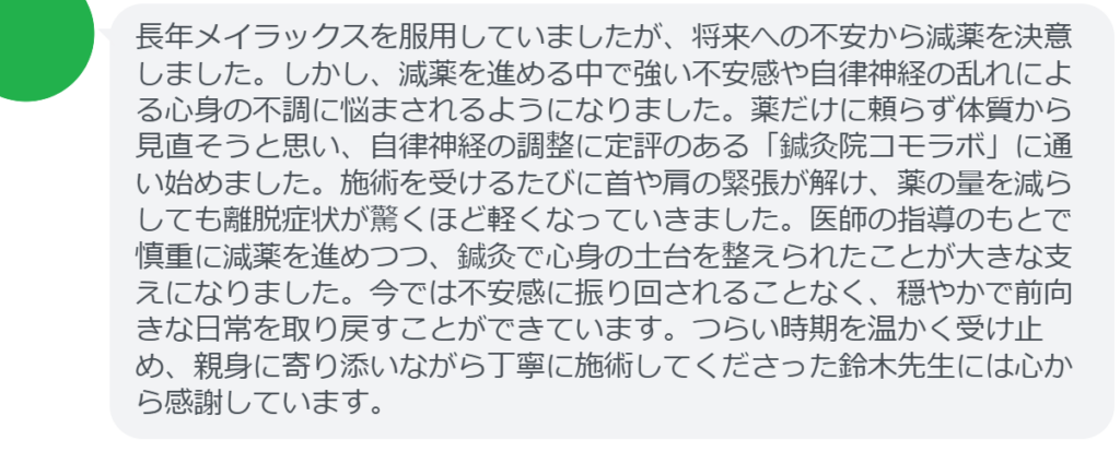 【改善された方の感想(口コミレビュー)】
・茨城県在住/40歳女性
長年メイラックスを服用していましたが、将来への不安から減薬を決意しました。しかし、減薬を進める中で強い不安感や自律神経の乱れによる心身の不調に悩まされるようになりました。薬だけに頼らず体質から見直そうと思い、自律神経の調整に定評のある「鍼灸院コモラボ」に通い始めました。施術を受けるたびに首や肩の緊張が解け、薬の量を減らしても離脱症状が驚くほど軽くなっていきました。医師の指導のもとで慎重に減薬を進めつつ、鍼灸で心身の土台を整えられたことが大きな支えになりました。今では不安感に振り回されることなく、穏やかで前向きな日常を取り戻すことができています。つらい時期を温かく受け止め、親身に寄り添いながら丁寧に施術してくださった鈴木先生には心から感謝しています。
実際に当院ご来院になって改善された患者様の声と改善までの経過を報告します。
下記のリンクから別ページでご覧ください。