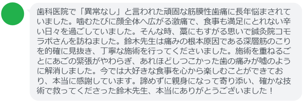 【改善された方の感想（口コミレビュー）】
・神奈川県在住/40歳女性
歯科医院で「異常なし」と言われた頑固な筋膜性歯痛に長年悩まされていました。噛むたびに顔全体へ広がる激痛で、食事も満足にとれない辛い日々を過ごしていました。そんな時、藁にもすがる思いで鍼灸院コモラボさんを訪ねました。鈴木先生は痛みの根本原因である深層筋のこりを的確に見抜き、丁寧な施術を行ってくださいました。施術を重ねるごとにあごの緊張がやわらぎ、あれほどしつこかった歯の痛みが嘘のように解消しました。今では大好きな食事を心から楽しむことができており、本当に感謝しています。諦めずに親身になって寄り添い、確かな技術で救ってくださった鈴木先生、本当にありがとうございました！


実際に当院ご来院になって改善された患者様の声と改善までの経過を報告します。
下記のリンクから別ページでご覧ください。
