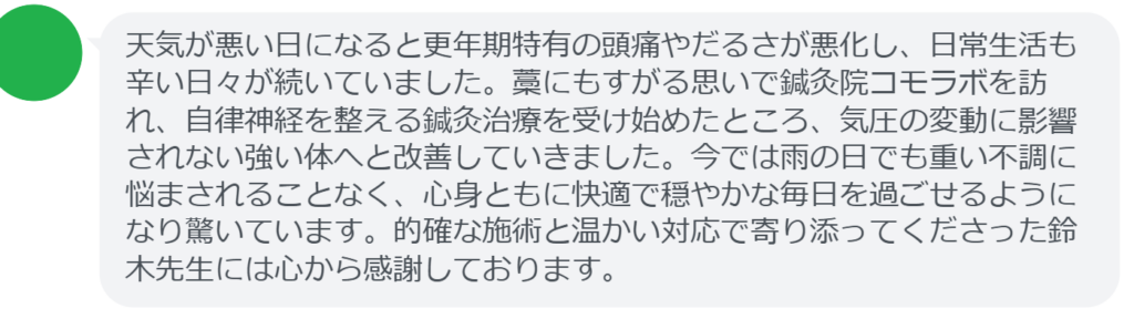 【改善された方の感想（口コミレビュー）】
・静岡県在住/40歳女性
天気が悪い日になると更年期特有の頭痛やだるさが悪化し、日常生活も辛い日々が続いていました。藁にもすがる思いで鍼灸院コモラボを訪れ、自律神経を整える鍼灸治療を受け始めたところ、気圧の変動に影響されない強い体へと改善していきました。今では雨の日でも重い不調に悩まされることなく、心身ともに快適で穏やかな毎日を過ごせるようになり驚いています。的確な施術と温かい対応で寄り添ってくださった鈴木先生には心から感謝しております。


実際に当院ご来院になって改善された患者様の声と改善までの経過を報告します。
下記のリンクから別ページでご覧ください。
