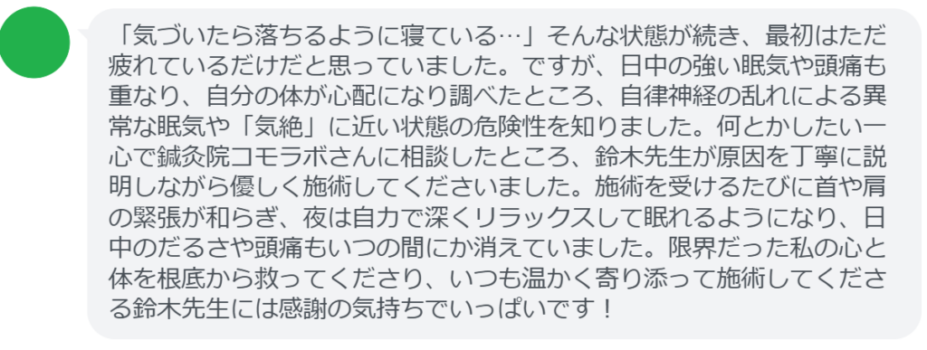 【改善された方の感想(口コミレビュー)】
・東京都在住/40歳女性
「気づいたら落ちるように寝ている…」そんな状態が続き、最初はただ疲れているだけだと思っていました。ですが、日中の強い眠気や頭痛も重なり、自分の体が心配になり調べたところ、自律神経の乱れによる異常な眠気や「気絶」に近い状態の危険性を知りました。何とかしたい一心で鍼灸院コモラボさんに相談したところ、鈴木先生が原因を丁寧に説明しながら優しく施術してくださいました。施術を受けるたびに首や肩の緊張が和らぎ、夜は自力で深くリラックスして眠れるようになり、日中のだるさや頭痛もいつの間にか消えていました。限界だった私の心と体を根底から救ってくださり、いつも温かく寄り添って施術してくださる鈴木先生には感謝の気持ちでいっぱいです!
実際に当院ご来院になって改善された患者様の声と改善までの経過を報告します。
下記のリンクから別ページでご覧ください。