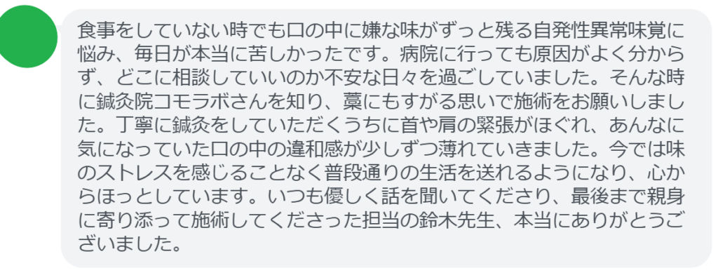 【改善された方の感想（口コミレビュー）】
・千葉県在住/50歳女性
食事をしていない時でも口の中に嫌な味がずっと残る自発性異常味覚に悩み、毎日が本当に苦しかったです。病院に行っても原因がよく分からず、どこに相談していいのか不安な日々を過ごしていました。そんな時に鍼灸院コモラボさんを知り、藁にもすがる思いで施術をお願いしました。丁寧に鍼灸をしていただくうちに首や肩の緊張がほぐれ、あんなに気になっていた口の中の違和感が少しずつ薄れていきました。今では味のストレスを感じることなく普段通りの生活を送れるようになり、心からほっとしています。いつも優しく話を聞いてくださり、最後まで親身に寄り添って施術してくださった担当の鈴木先生、本当にありがとうございました。


実際に当院ご来院になって改善された患者様の声と改善までの経過を報告します。
下記のリンクから別ページでご覧ください。