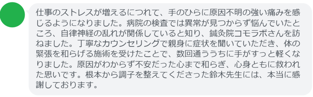 【改善された方の感想(口コミレビュー)】
・東京都在住/50歳女性
仕事のストレスが増えるにつれて、手のひらに原因不明の強い痛みを感じるようになりました。病院の検査では異常が見つからず悩んでいたところ、自律神経の乱れが関係していると知り、鍼灸院コモラボさんを訪ねました。丁寧なカウンセリングで親身に症状を聞いていただき、体の緊張を和らげる施術を受けたことで、数回通ううちに手がすっと軽くなりました。原因がわからず不安だった心まで和らぎ、心身ともに救われた思いです。根本から調子を整えてくださった鈴木先生には、本当に感謝しております。
実際に当院ご来院になって改善された患者様の声と改善までの経過を報告します。
下記のリンクから別ページでご覧ください。