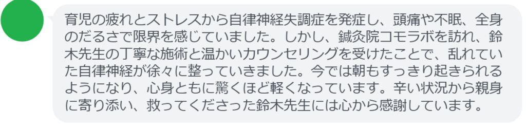 【改善された方の感想（口コミレビュー）】
・東京都在住/30歳女性
育児の疲れとストレスから自律神経失調症を発症し、頭痛や不眠、全身のだるさで限界を感じていました。しかし、鍼灸院コモラボを訪れ、鈴木先生の丁寧な施術と温かいカウンセリングを受けたことで、乱れていた自律神経が徐々に整っていきました。今では朝もすっきり起きられるようになり、心身ともに驚くほど軽くなっています。辛い状況から親身に寄り添い、救ってくださった鈴木先生には心から感謝しています。


実際に当院ご来院になって改善された患者様の声と改善までの経過を報告します。
下記のリンクから別ページでご覧ください。
