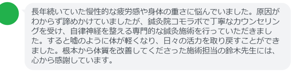 【改善された方の感想（口コミレビュー）】
・神奈川県在住/40歳女性
長年続いていた慢性的な疲労感や身体の重さに悩んでいました。原因がわからず諦めかけていましたが、鍼灸院コモラボで丁寧なカウンセリングを受け、自律神経を整える専門的な鍼灸施術を行っていただきました。すると嘘のように体が軽くなり、日々の活力を取り戻すことができました。根本から体質を改善してくださった施術担当の鈴木先生には、心から感謝しています。


実際に当院ご来院になって改善された患者様の声と改善までの経過を報告します。
下記のリンクから別ページでご覧ください。