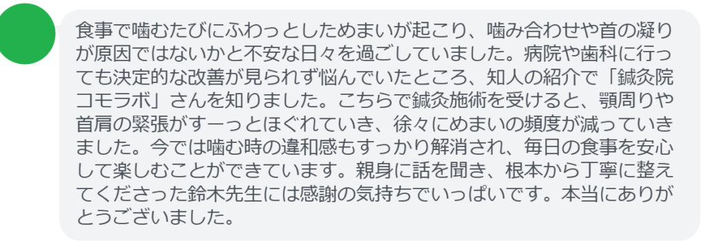 【改善された方の感想（口コミレビュー）】
・東京都在住/40歳女性
食事で噛むたびにふわっとしためまいが起こり、噛み合わせや首の凝りが原因ではないかと不安な日々を過ごしていました。病院や歯科に行っても決定的な改善が見られず悩んでいたところ、知人の紹介で「鍼灸院コモラボ」さんを知りました。こちらで鍼灸施術を受けると、顎周りや首肩の緊張がすーっとほぐれていき、徐々にめまいの頻度が減っていきました。今では噛む時の違和感もすっかり解消され、毎日の食事を安心して楽しむことができています。親身に話を聞き、根本から丁寧に整えてくださった鈴木先生には感謝の気持ちでいっぱいです。本当にありがとうございました。


実際に当院ご来院になって改善された患者様の声と改善までの経過を報告します。
下記のリンクから別ページでご覧ください。
