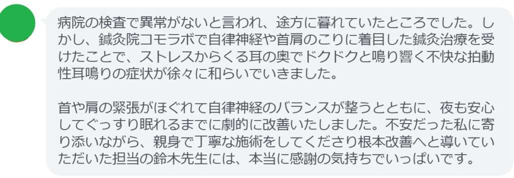 病院の検査で異常がないと言われ、途方に暮れていたところでした。しかし、鍼灸院コモラボで自律神経や首肩のこりに着目した鍼灸治療を受けたことで、ストレスからくる耳の奥でドクドクと鳴り響く不快な拍動性耳鳴りの症状が徐々に和らいでいきました。

首や肩の緊張がほぐれて自律神経のバランスが整うとともに、夜も安心してぐっすり眠れるまでに劇的に改善いたしました。不安だった私に寄り添いながら、親身で丁寧な施術をしてくださり根本改善へと導いていただいた担当の鈴木先生には、本当に感謝の気持ちでいっぱいです。