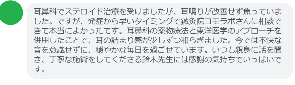 【改善された方の感想（口コミレビュー）】
・埼玉県在住/30歳女性
耳鼻科でステロイド治療を受けましたが、耳鳴りが改善せず焦っていました。ですが、発症から早いタイミングで鍼灸院コモラボさんに相談できて本当によかったです。耳鼻科の薬物療法と東洋医学のアプローチを併用したことで、耳の詰まり感が少しずつ和らぎました。今では不快な音を意識せずに、穏やかな毎日を過ごせています。いつも親身に話を聞き、丁寧な施術をしてくださる鈴木先生には感謝の気持ちでいっぱいです。


実際に当院ご来院になって改善された患者様の声と改善までの経過を報告します。
下記のリンクから別ページでご覧ください。