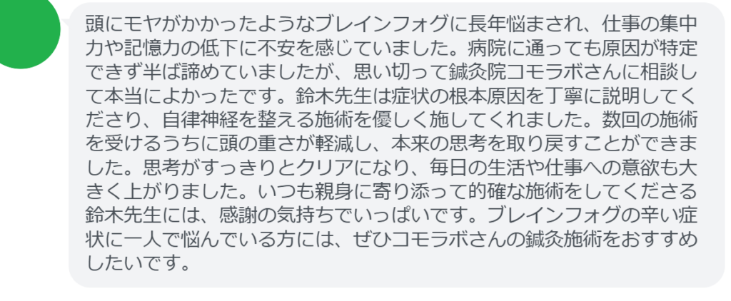 【改善された方の感想（口コミレビュー）】
・埼玉県在住/30歳女性
頭にモヤがかかったようなブレインフォグに長年悩まされ、仕事の集中力や記憶力の低下に不安を感じていました。病院に通っても原因が特定できず半ば諦めていましたが、思い切って鍼灸院コモラボさんに相談して本当によかったです。鈴木先生は症状の根本原因を丁寧に説明してくださり、自律神経を整える施術を優しく施してくれました。数回の施術を受けるうちに頭の重さが軽減し、本来の思考を取り戻すことができました。思考がすっきりとクリアになり、毎日の生活や仕事への意欲も大きく上がりました。いつも親身に寄り添って的確な施術をしてくださる鈴木先生には、感謝の気持ちでいっぱいです。ブレインフォグの辛い症状に一人で悩んでいる方には、ぜひコモラボさんの鍼灸施術をおすすめしたいです。


実際に当院ご来院になって改善された患者様の声と改善までの経過を報告します。
下記のリンクから別ページでご覧ください。